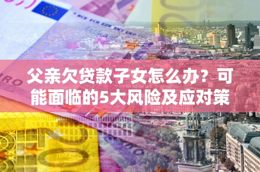 北京父亲欠贷款子女怎么办？可能面临的5大风险及应对策略