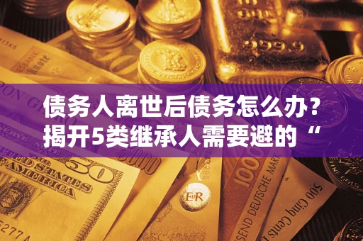 北京债务人离世后债务怎么办？揭开5类继承人需要避的“坑”