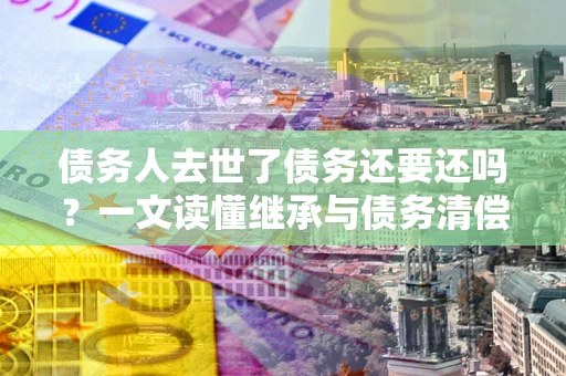 北京债务人去世了债务还要还吗？一文读懂继承与债务清偿